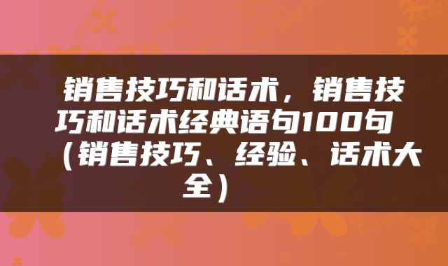  销售技巧和话术，销售技巧和话术经典语句100句（销售技巧、经验、话术大全） 
