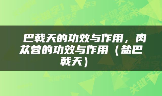 巴戟天的功效与作用,肉苁蓉的功效与作用(盐巴戟天)