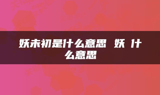 妖未初是什么意思 妖乸什么意思