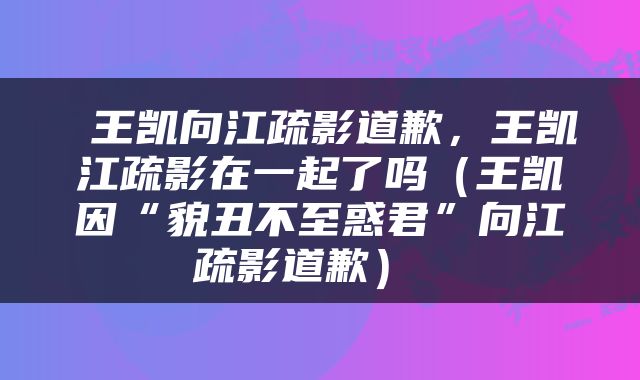  王凯向江疏影道歉，王凯江疏影在一起了吗（王凯因“貌丑不至惑君”向江疏影道歉） 