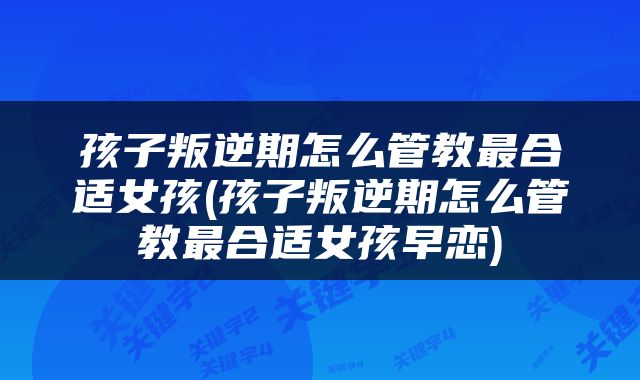 孩子叛逆期怎么管教最合适女孩(孩子叛逆期怎么管教最合适女孩早恋)