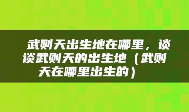  武则天出生地在哪里，谈谈武则天的出生地（武则天在哪里出生的） 