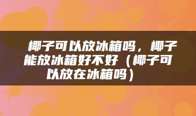  椰子可以放冰箱吗，椰子能放冰箱好不好（椰子可以放在冰箱吗） 