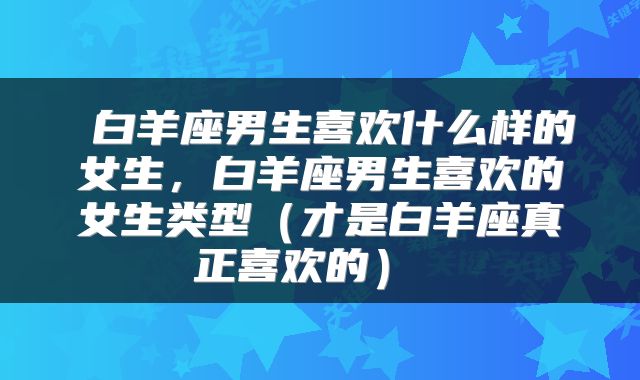  白羊座男生喜欢什么样的女生，白羊座男生喜欢的女生类型（才是白羊座真正喜欢的） 
