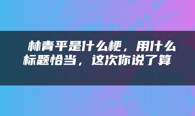  林青平是什么梗，用什么标题恰当，这次你说了算 
