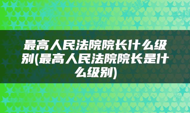 最高人民法院院长什么级别(最高人民法院院长是什么级别)