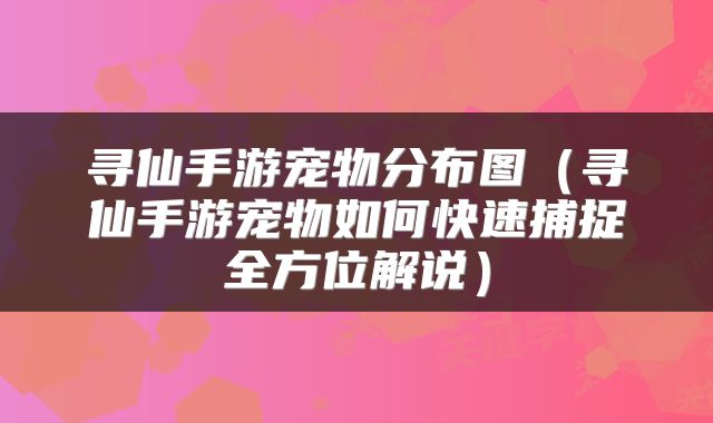 寻仙手游宠物分布图（寻仙手游宠物如何快速捕捉全方位解说）
