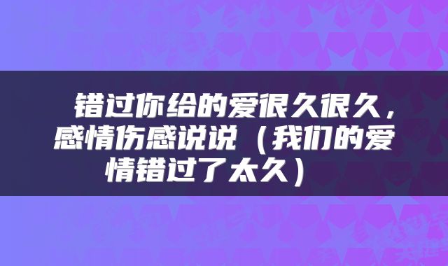  错过你给的爱很久很久，感情伤感说说（我们的爱情错过了太久） 