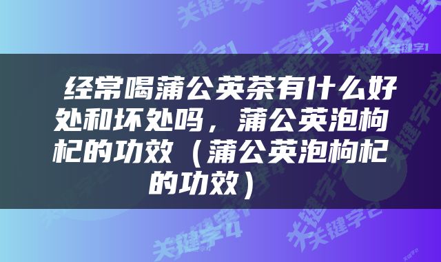 经常喝蒲公英茶有什么好处和坏处吗,蒲公英泡枸杞的功效(蒲公英泡枸杞的功效)