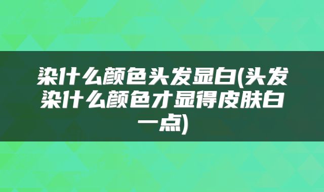 染什么颜色头发显白(头发染什么颜色才显得皮肤白一点)