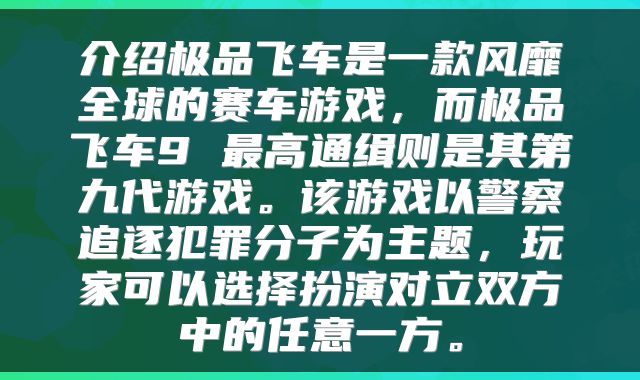 介绍极品飞车是一款风靡全球的赛车游戏，而极品飞车9 最高通缉则是其第九代游戏。该游戏以警察追逐犯罪分子为主题，玩家可以选择扮演对立双方中的任意一方。