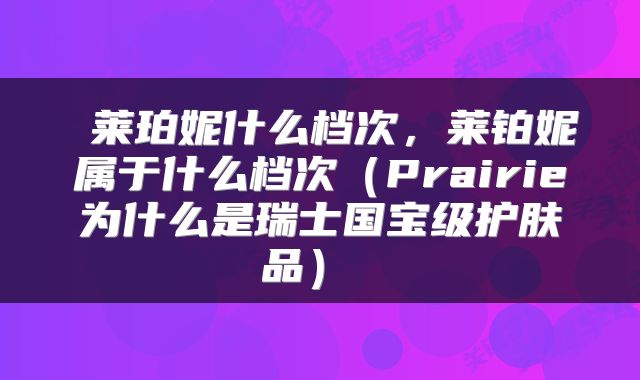  莱珀妮什么档次，莱铂妮属于什么档次（Prairie为什么是瑞士国宝级护肤品） 