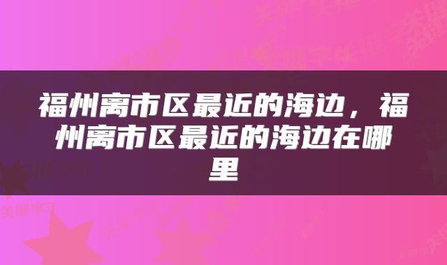 福州离市区最近的海边，福州离市区最近的海边在哪里