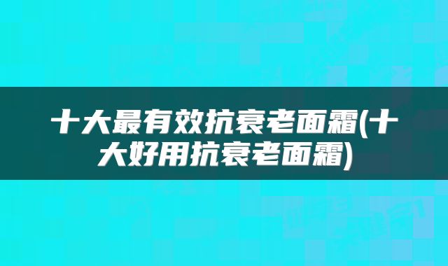 十大最有效抗衰老面霜(十大好用抗衰老面霜)