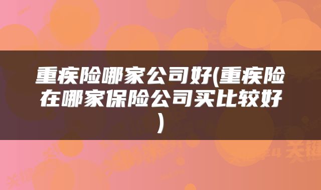 重疾险哪家公司好(重疾险在哪家保险公司买比较好)