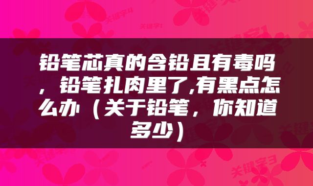 铅笔芯真的含铅且有毒吗，铅笔扎肉里了,有黑点怎么办（关于铅笔，你知道多少）