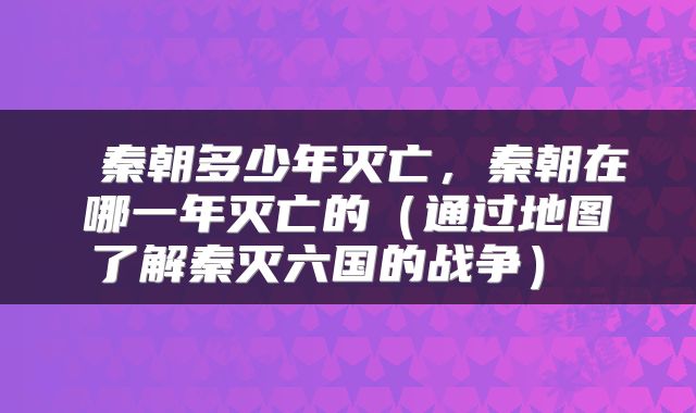  秦朝多少年灭亡，秦朝在哪一年灭亡的（通过地图了解秦灭六国的战争） 