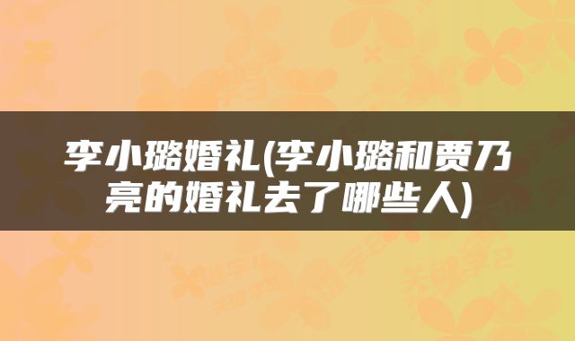 李小璐婚礼(李小璐和贾乃亮的婚礼去了哪些人)