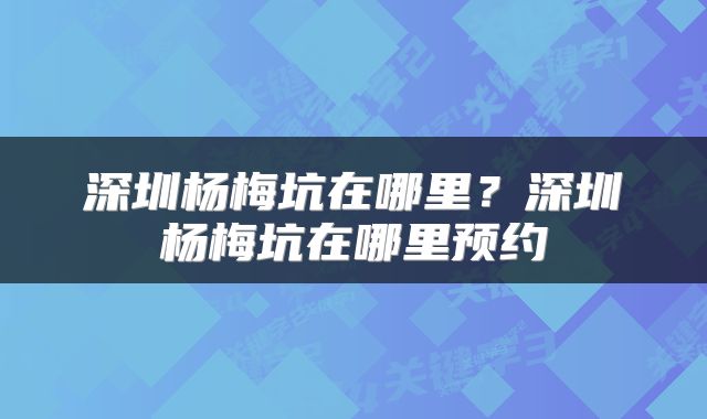 深圳杨梅坑在哪里？深圳杨梅坑在哪里预约