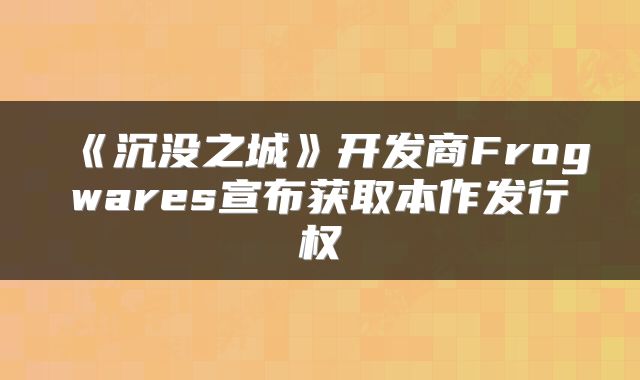 《沉没之城》开发商Frogwares宣布获取本作发行权