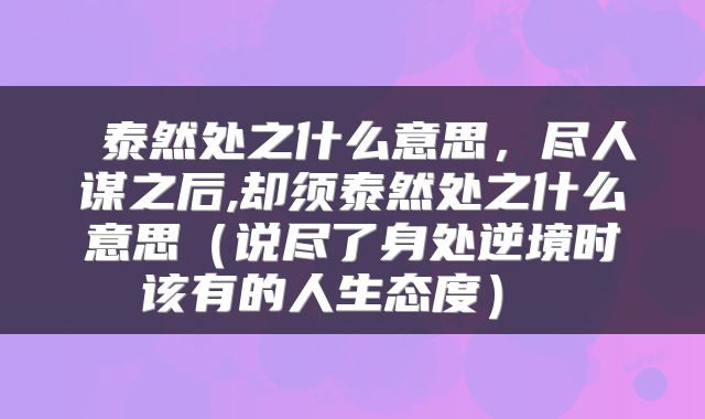  泰然处之什么意思，尽人谋之后,却须泰然处之什么意思（说尽了身处逆境时该有的人生态度） 