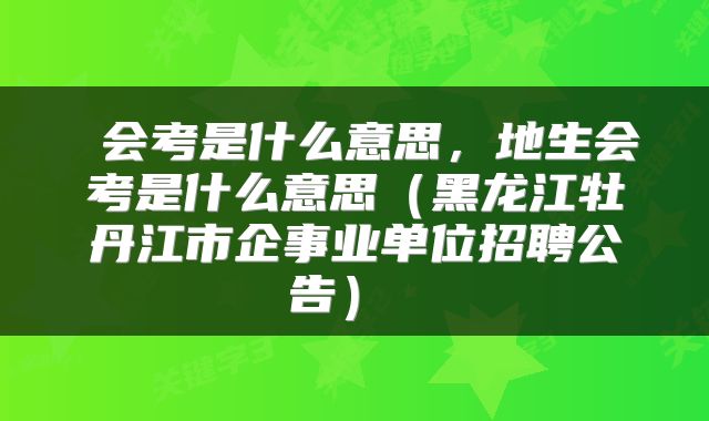  会考是什么意思，地生会考是什么意思（黑龙江牡丹江市企事业单位招聘公告） 