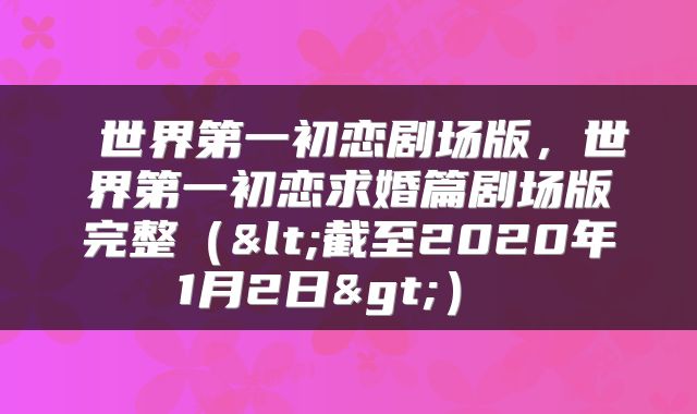  世界第一初恋剧场版，世界第一初恋求婚篇剧场版完整（<截至2020年1月2日>） 