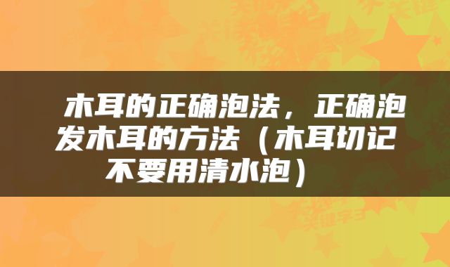  木耳的正确泡法，正确泡发木耳的方法（木耳切记不要用清水泡） 