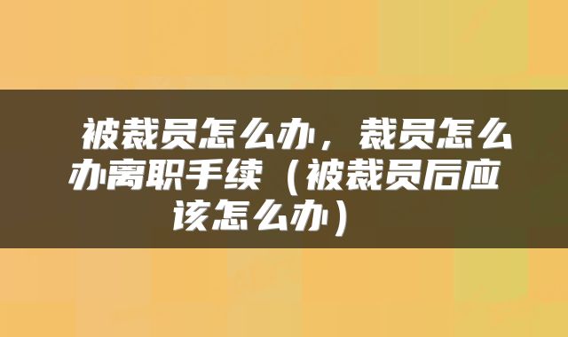  被裁员怎么办，裁员怎么办离职手续（被裁员后应该怎么办） 
