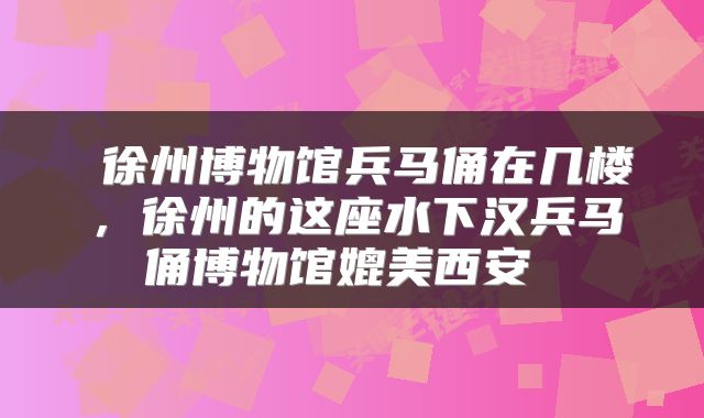  徐州博物馆兵马俑在几楼，徐州的这座水下汉兵马俑博物馆媲美西安 
