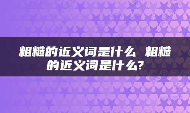 粗糙的近义词是什么 粗糙的近义词是什么?