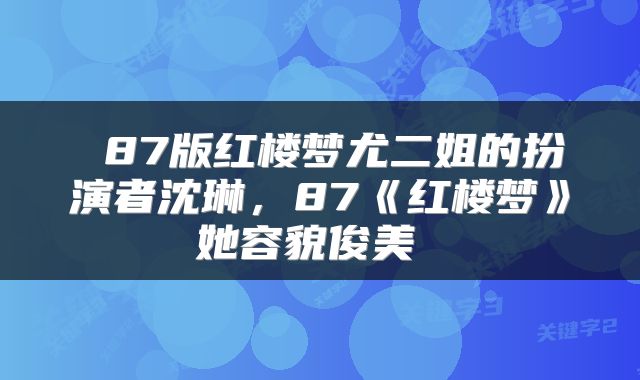  87版红楼梦尤二姐的扮演者沈琳，87《红楼梦》她容貌俊美 