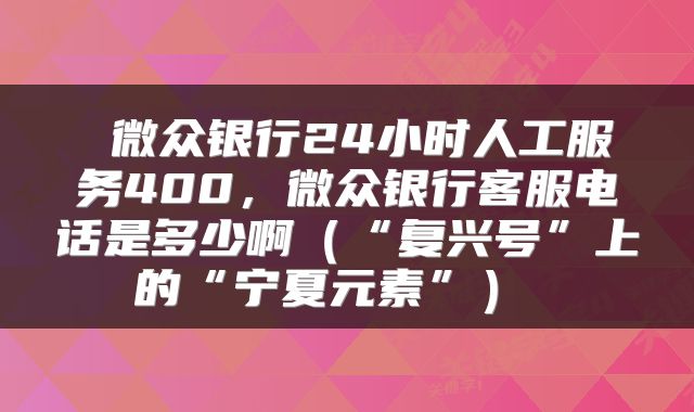  微众银行24小时人工服务400，微众银行客服电话是多少啊（“复兴号”上的“宁夏元素”） 