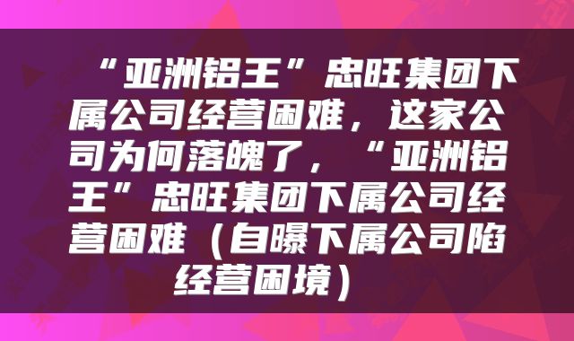  “亚洲铝王”忠旺集团下属公司经营困难，这家公司为何落魄了，“亚洲铝王”忠旺集团下属公司经营困难（自曝下属公司陷经营困境） 