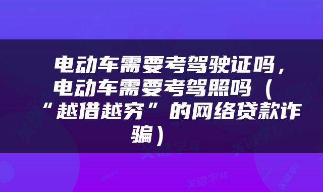  电动车需要考驾驶证吗，电动车需要考驾照吗（“越借越穷”的网络贷款诈骗） 
