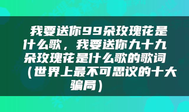  我要送你99朵玫瑰花是什么歌，我要送你九十九朵玫瑰花是什么歌的歌词（世界上最不可思议的十大骗局） 