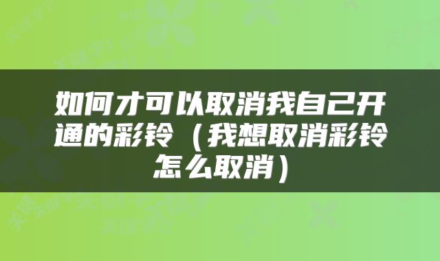 如何才可以取消我自己开通的彩铃（我想取消彩铃怎么取消）
