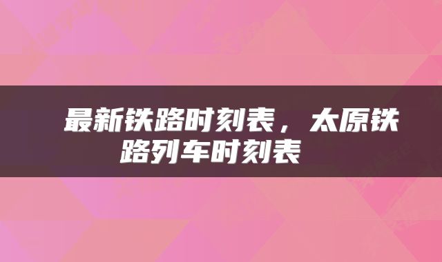  最新铁路时刻表，太原铁路列车时刻表 