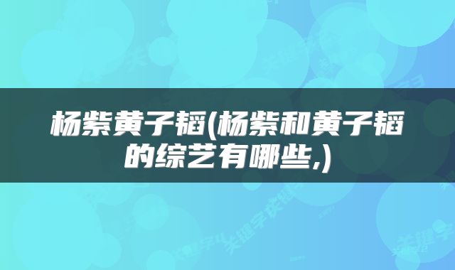 杨紫黄子韬(杨紫和黄子韬的综艺有哪些,)