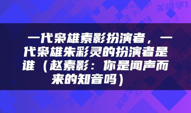  一代枭雄素影扮演者，一代枭雄朱彩灵的扮演者是谁（赵素影：你是闻声而来的知音吗） 