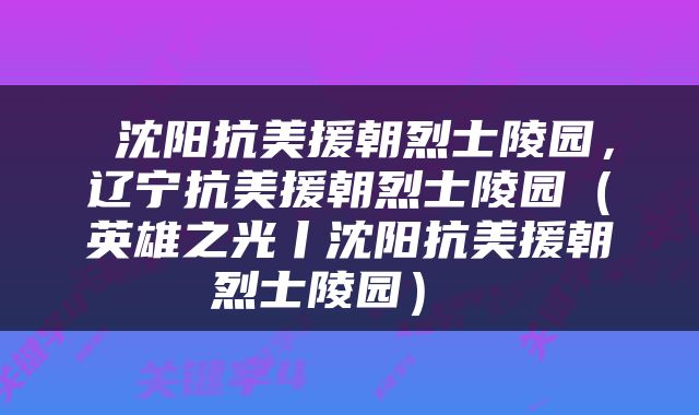  沈阳抗美援朝烈士陵园，辽宁抗美援朝烈士陵园（英雄之光丨沈阳抗美援朝烈士陵园） 