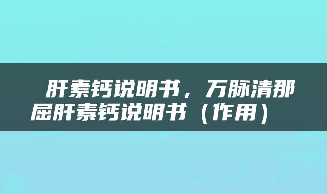  肝素钙说明书，万脉清那屈肝素钙说明书（作用） 
