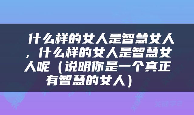  什么样的女人是智慧女人，什么样的女人是智慧女人呢（说明你是一个真正有智慧的女人） 
