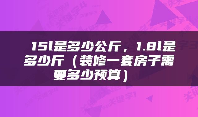  15l是多少公斤，1.8l是多少斤（装修一套房子需要多少预算） 