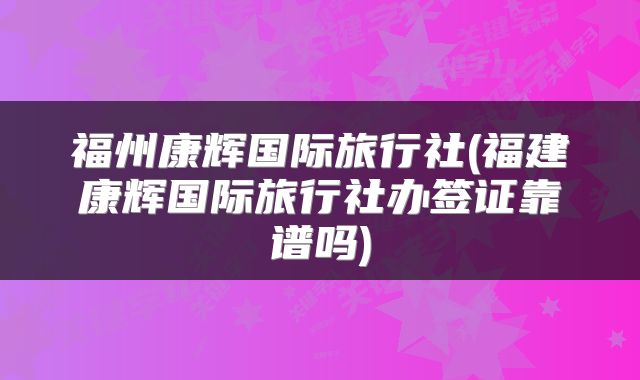 福州康辉国际旅行社(福建康辉国际旅行社办签证靠谱吗)