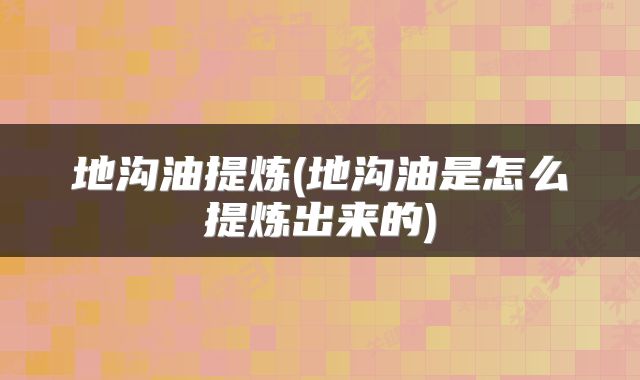 地沟油提炼(地沟油是怎么提炼出来的)