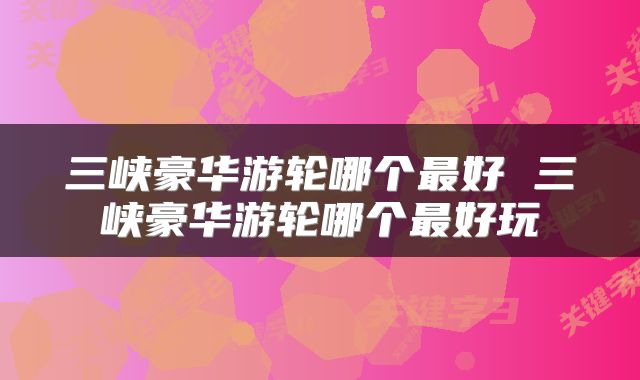 三峡豪华游轮哪个最好 三峡豪华游轮哪个最好玩