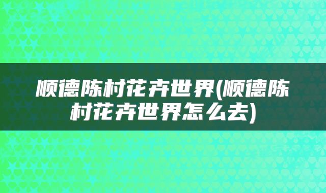 顺德陈村花卉世界(顺德陈村花卉世界怎么去)