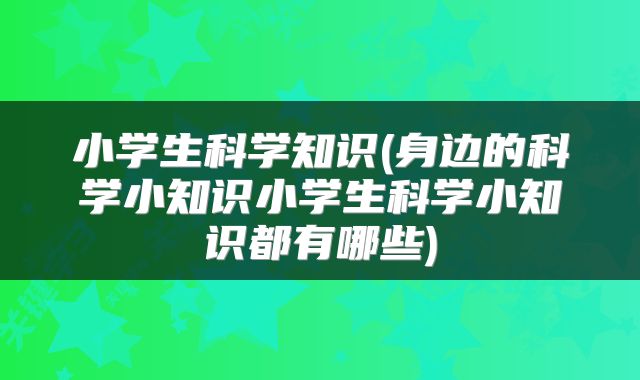 小学生科学知识(身边的科学小知识小学生科学小知识都有哪些)