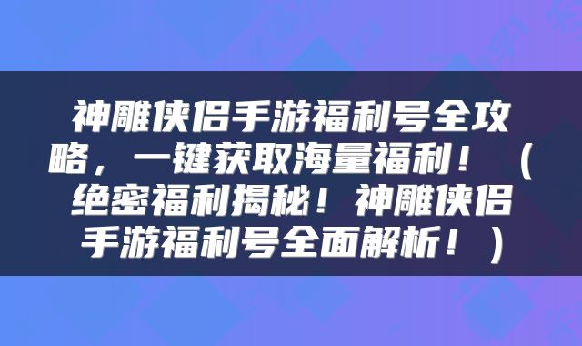 神雕侠侣手游福利号全攻略，一键获取海量福利！（绝密福利揭秘！神雕侠侣手游福利号全面解析！）